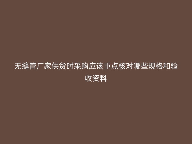無縫管廠家供貨時(shí)采購應(yīng)該重點(diǎn)核對(duì)哪些規(guī)格和驗(yàn)收資料