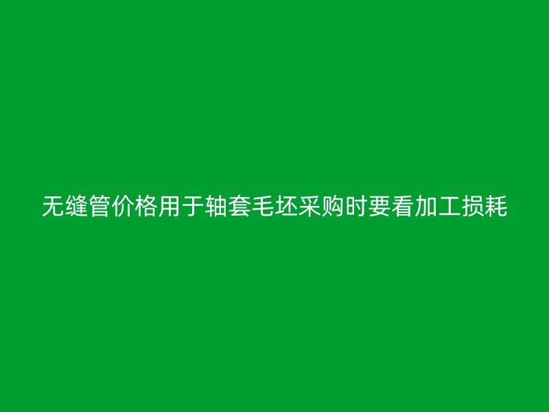 無縫管價(jià)格用于軸套毛坯采購時(shí)要看加工損耗