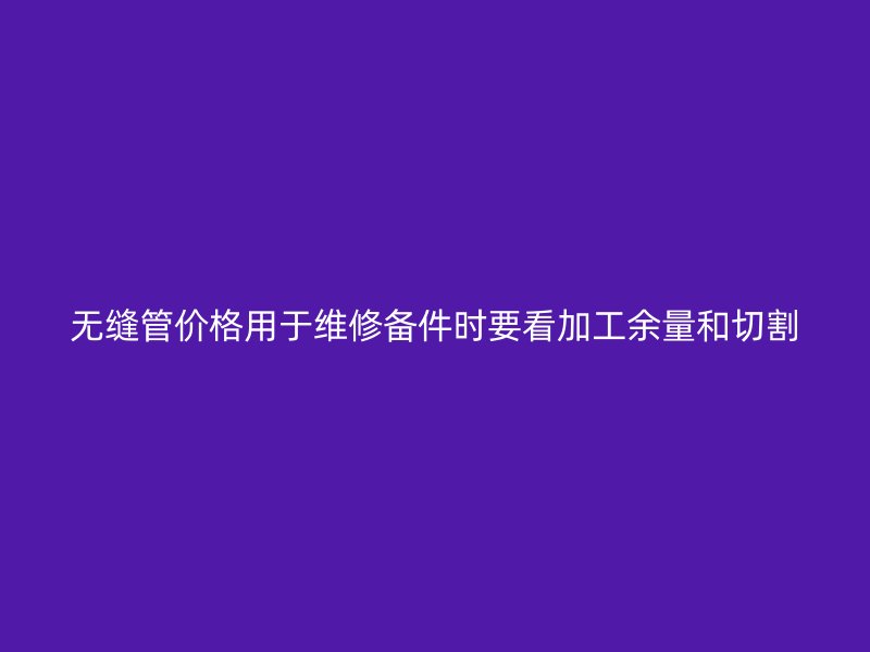 無(wú)縫管價(jià)格用于維修備件時(shí)要看加工余量和切割