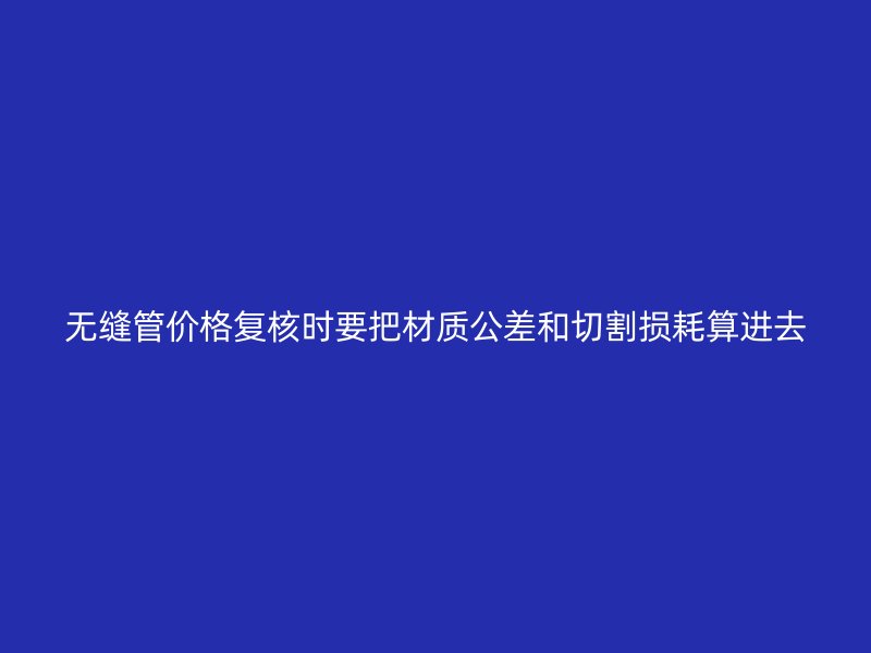 無縫管價格復(fù)核時要把材質(zhì)公差和切割損耗算進去