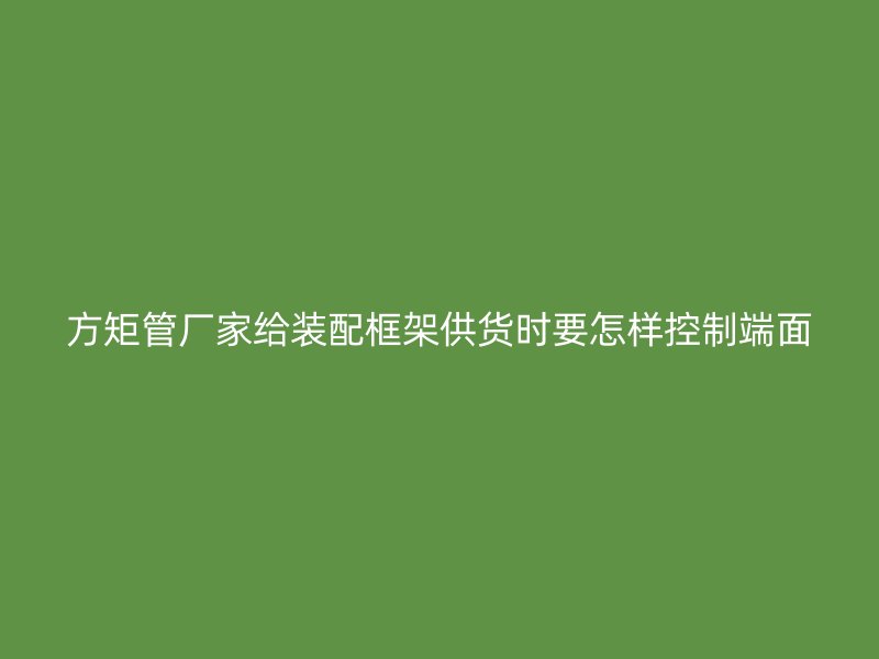 方矩管廠家給裝配框架供貨時(shí)要怎樣控制端面