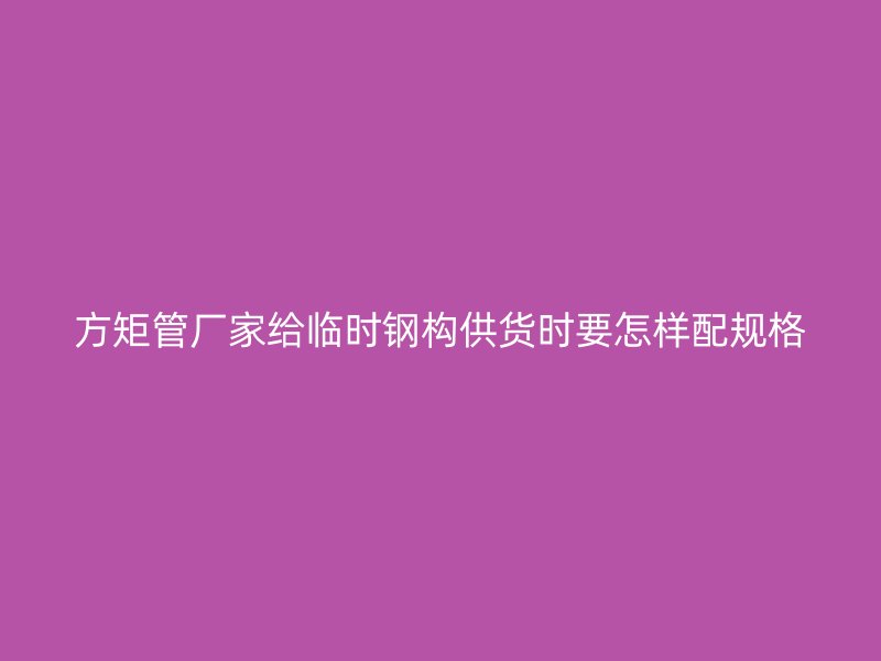 方矩管廠家給臨時(shí)鋼構(gòu)供貨時(shí)要怎樣配規(guī)格