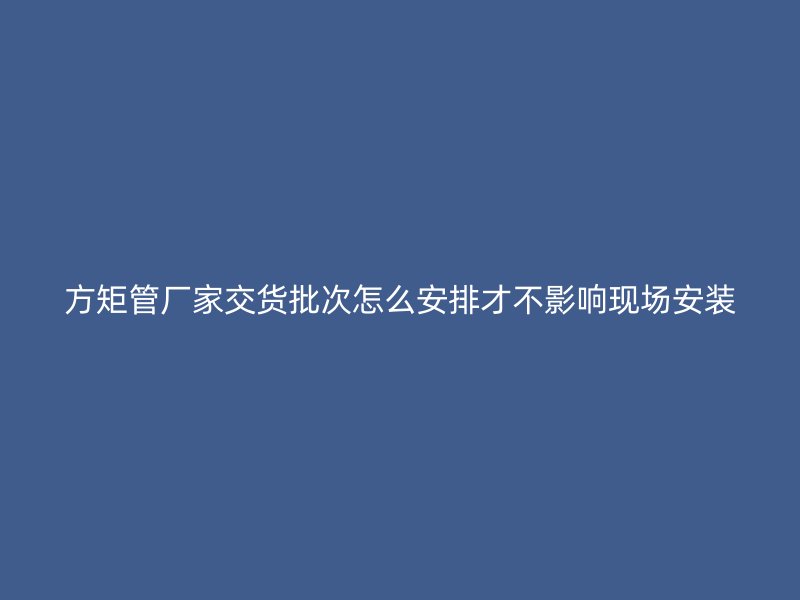 方矩管廠家交貨批次怎么安排才不影響現(xiàn)場安裝