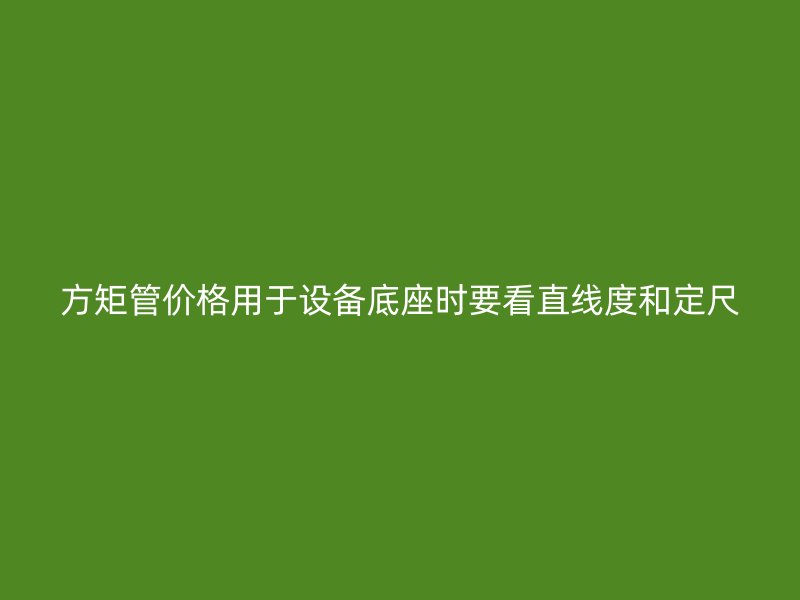 方矩管價格用于設備底座時要看直線度和定尺