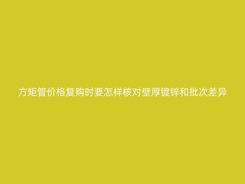 方矩管價(jià)格復(fù)購(gòu)時(shí)要怎樣核對(duì)壁厚鍍鋅和批次差異