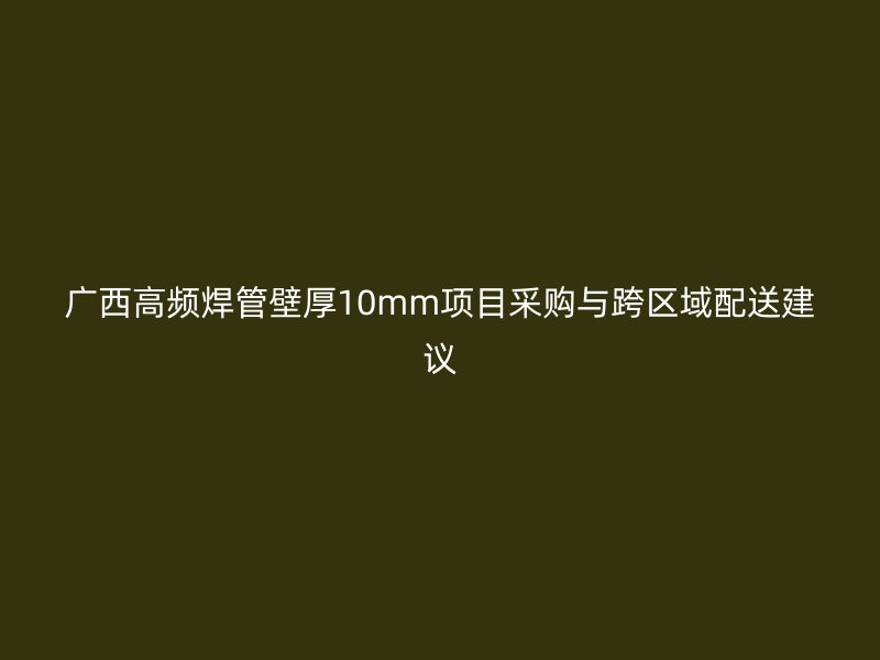 廣西高頻焊管壁厚10mm項(xiàng)目采購(gòu)與跨區(qū)域配送建議