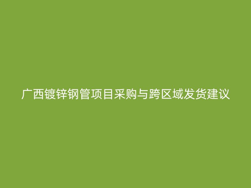 廣西鍍鋅鋼管項(xiàng)目采購與跨區(qū)域發(fā)貨建議