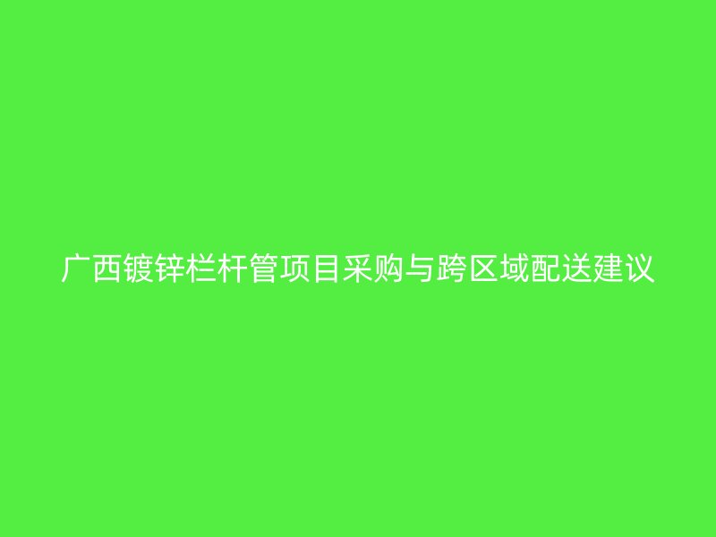 廣西鍍鋅欄桿管項(xiàng)目采購與跨區(qū)域配送建議