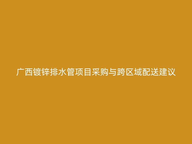 廣西鍍鋅排水管項(xiàng)目采購與跨區(qū)域配送建議
