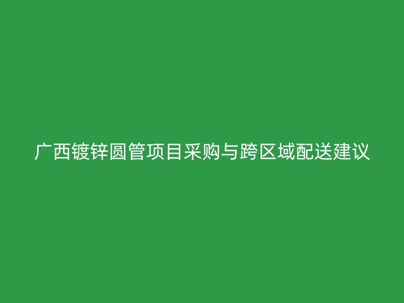 廣西鍍鋅圓管項目采購與跨區(qū)域配送建議