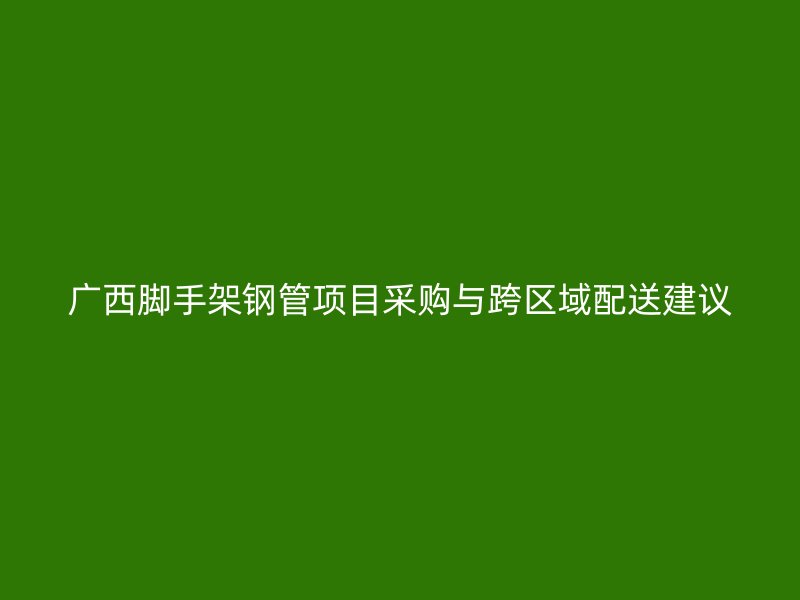 廣西腳手架鋼管項目采購與跨區(qū)域配送建議
