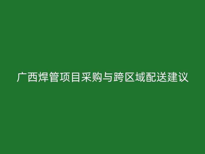 廣西焊管項(xiàng)目采購(gòu)與跨區(qū)域配送建議