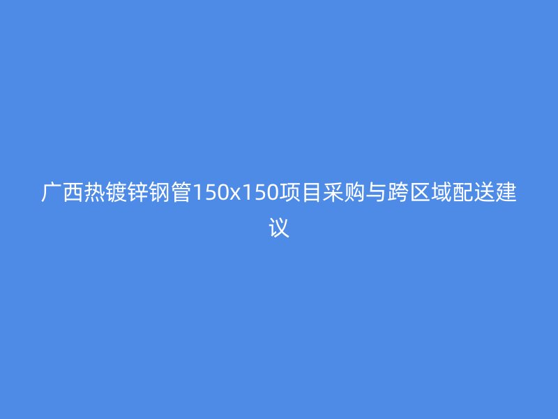 廣西熱鍍鋅鋼管150x150項(xiàng)目采購(gòu)與跨區(qū)域配送建議