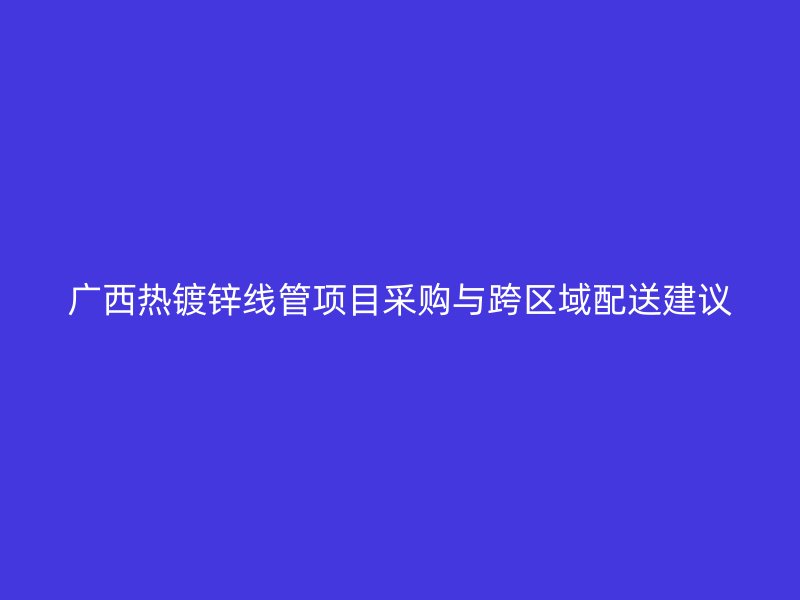 廣西熱鍍鋅線管項目采購與跨區(qū)域配送建議