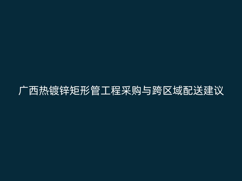 廣西熱鍍鋅矩形管工程采購與跨區(qū)域配送建議