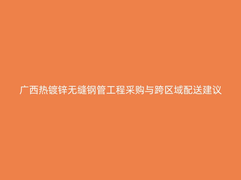 廣西熱鍍鋅無縫鋼管工程采購(gòu)與跨區(qū)域配送建議