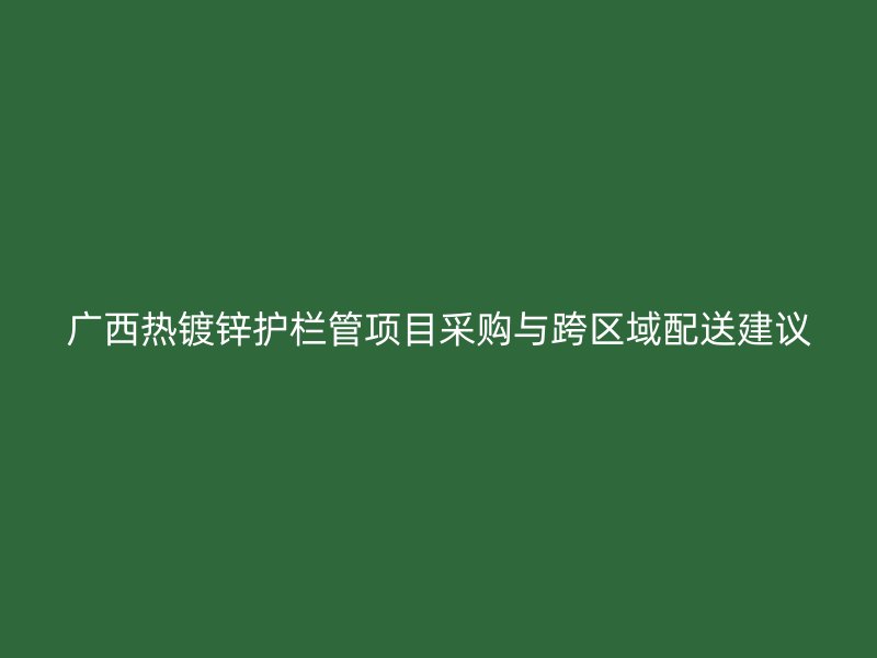 廣西熱鍍鋅護(hù)欄管項(xiàng)目采購(gòu)與跨區(qū)域配送建議