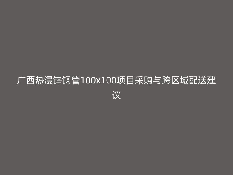 廣西熱浸鋅鋼管100x100項(xiàng)目采購與跨區(qū)域配送建議