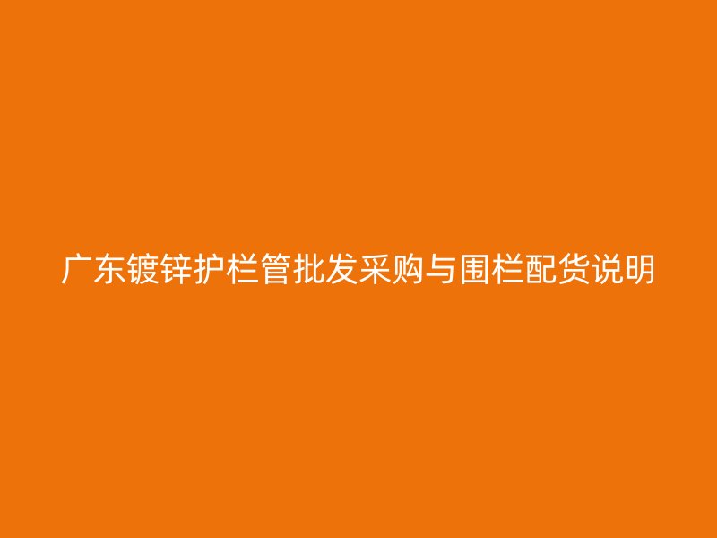 廣東鍍鋅護欄管批發(fā)采購與圍欄配貨說明