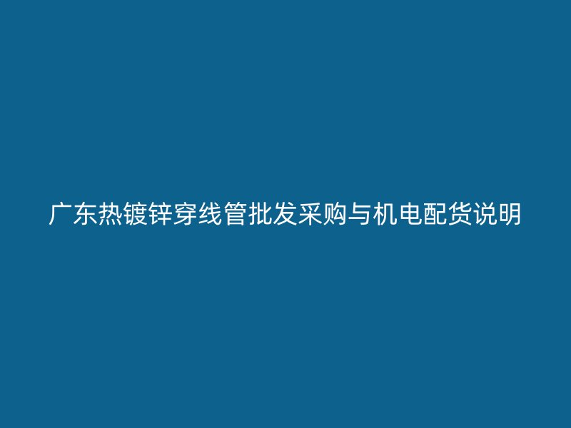 廣東熱鍍鋅穿線管批發(fā)采購與機(jī)電配貨說明