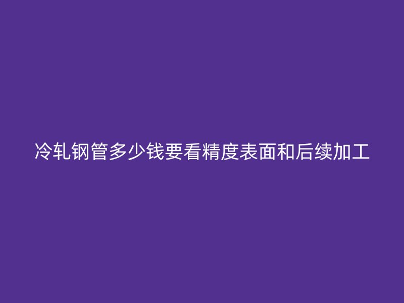 冷軋鋼管多少錢要看精度表面和后續(xù)加工