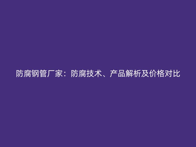 防腐鋼管廠家：防腐技術(shù)、產(chǎn)品解析及價格對比