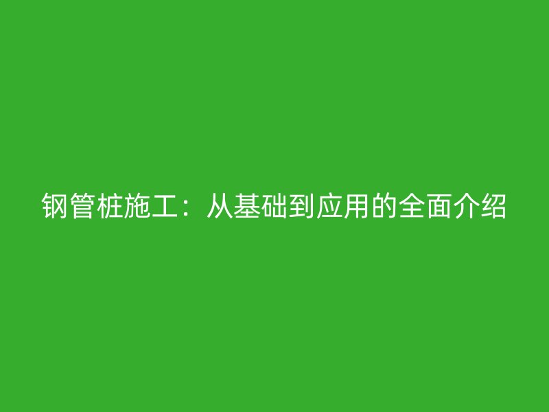 鋼管樁施工:從基礎(chǔ)到應(yīng)用的全面介紹