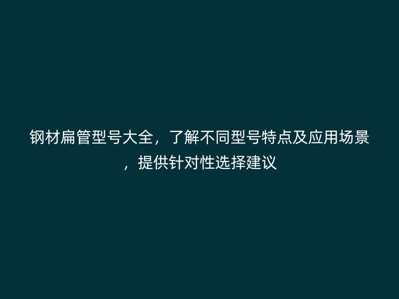 鋼材扁管型號(hào)大全，了解不同型號(hào)特點(diǎn)及應(yīng)用場(chǎng)景，提供針對(duì)性選擇建議