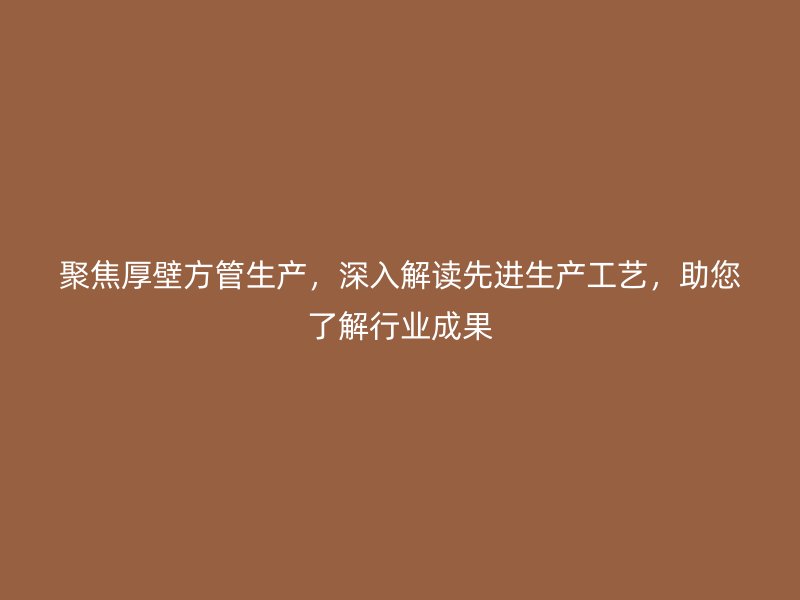 聚焦厚壁方管生產(chǎn)，深入解讀先進(jìn)生產(chǎn)工藝，助您了解行業(yè)成果