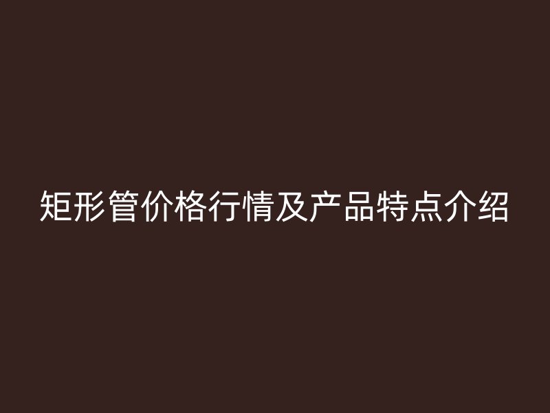 矩形管價(jià)格行情及產(chǎn)品特點(diǎn)介紹