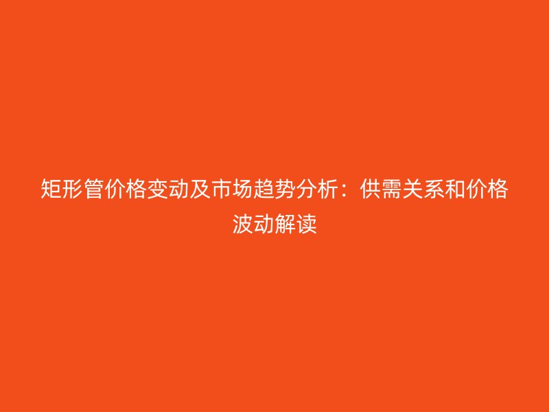 矩形管價(jià)格變動(dòng)及市場(chǎng)趨勢(shì)分析：供需關(guān)系和價(jià)格波動(dòng)解讀