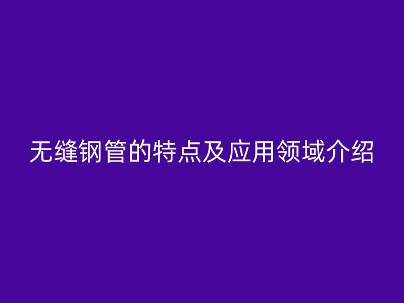 無縫鋼管的特點及應(yīng)用領(lǐng)域介紹