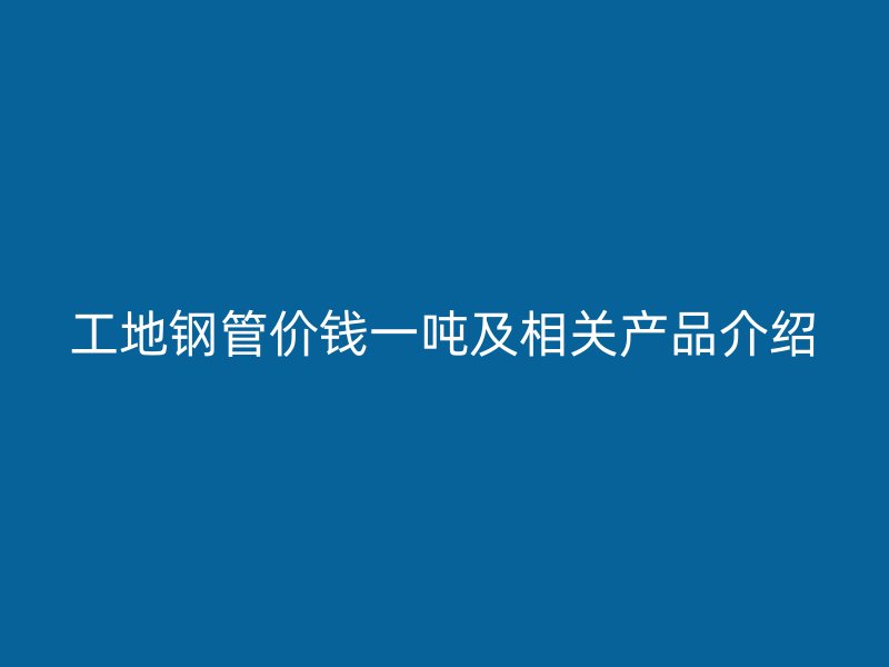 工地鋼管價錢一噸及相關(guān)產(chǎn)品介紹