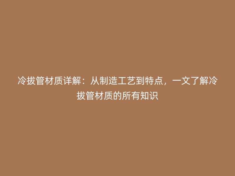 冷拔管材質(zhì)詳解：從制造工藝到特點(diǎn)，一文了解冷拔管材質(zhì)的所有知識(shí)