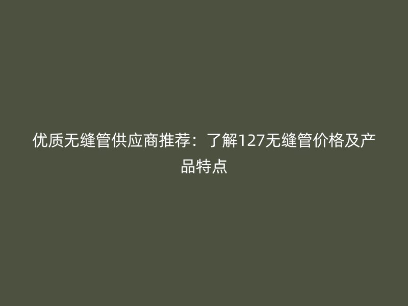 優(yōu)質無縫管供應商推薦：了解127無縫管價格及產(chǎn)品特點