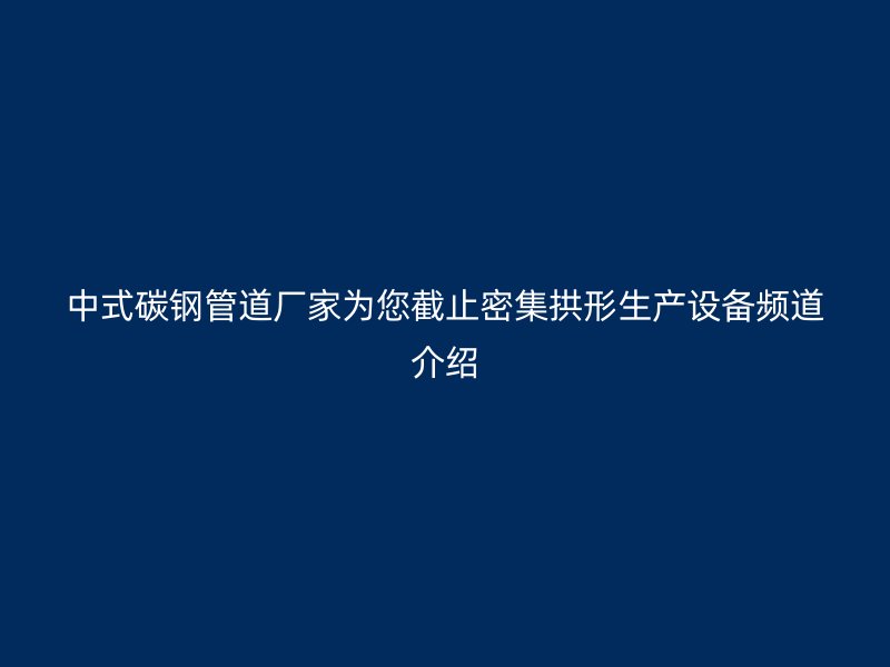 中式碳鋼管道廠家為您截止密集拱形生產(chǎn)設(shè)備頻道介紹