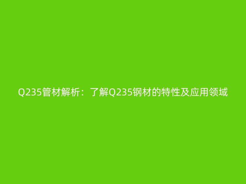 Q235管材解析:了解Q235鋼材的特性及應(yīng)用領(lǐng)域