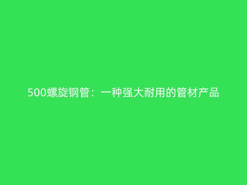 500螺旋鋼管：一種強大耐用的管材產(chǎn)品