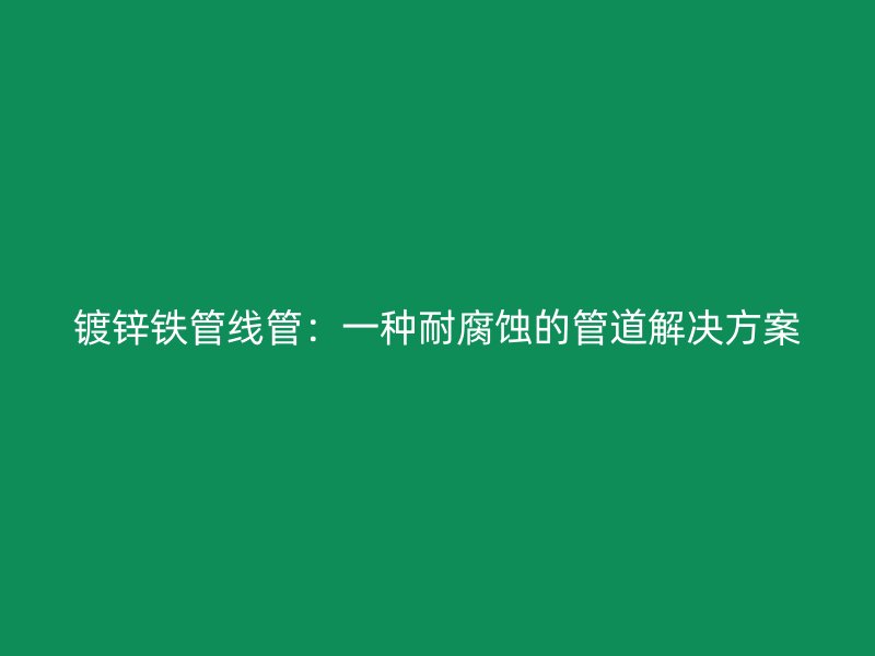 鍍鋅鐵管線管:一種耐腐蝕的管道解決方案