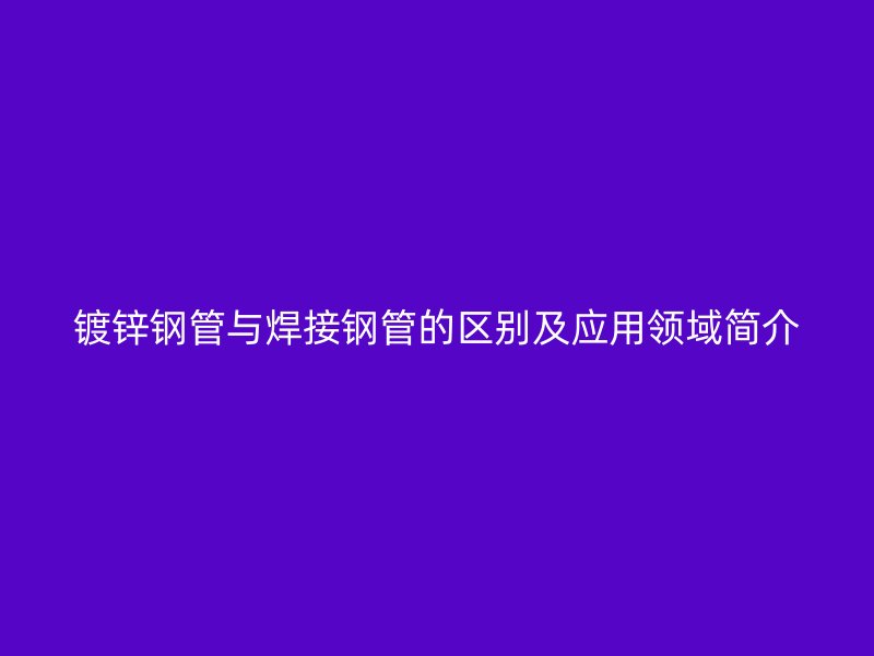 鍍鋅鋼管與焊接鋼管的區(qū)別及應(yīng)用領(lǐng)域簡介