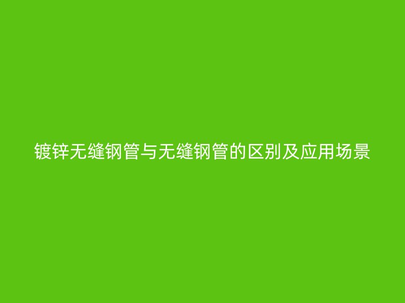 鍍鋅無縫鋼管與無縫鋼管的區(qū)別及應(yīng)用場景