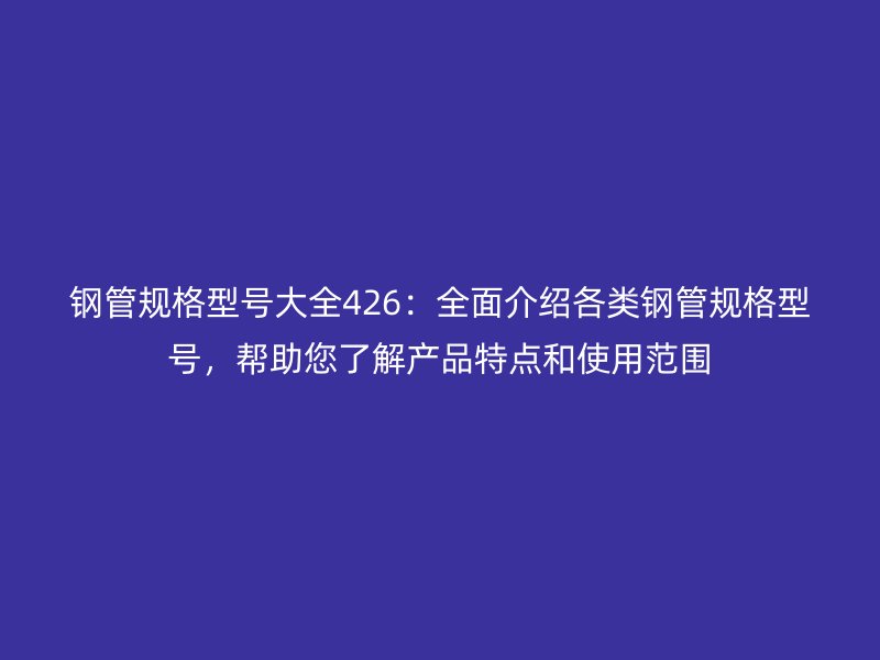鋼管規(guī)格型號大全426：全面介紹各類鋼管規(guī)格型號，幫助您了解產(chǎn)品特點和使用范圍