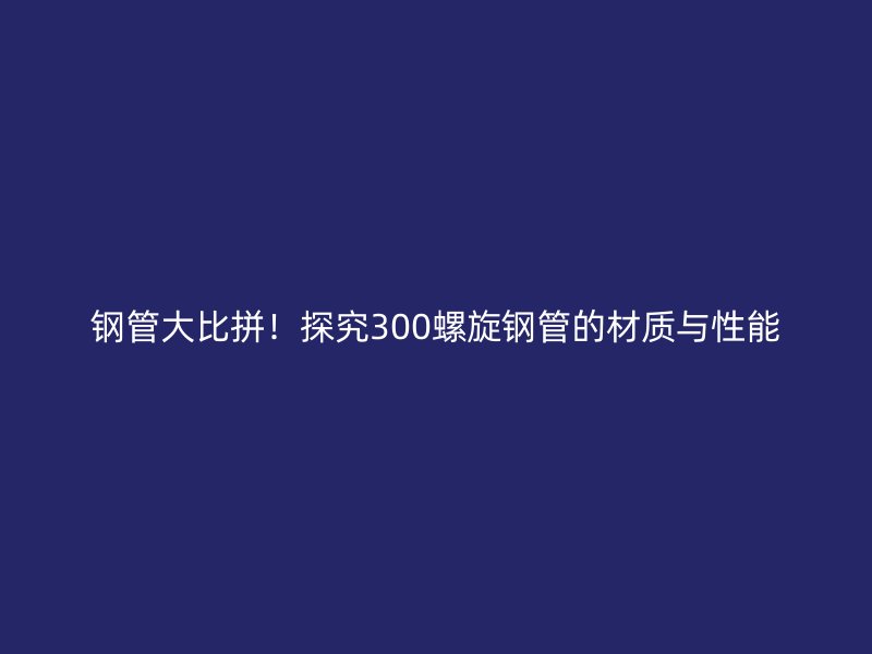 鋼管大比拼！探究300螺旋鋼管的材質(zhì)與性能