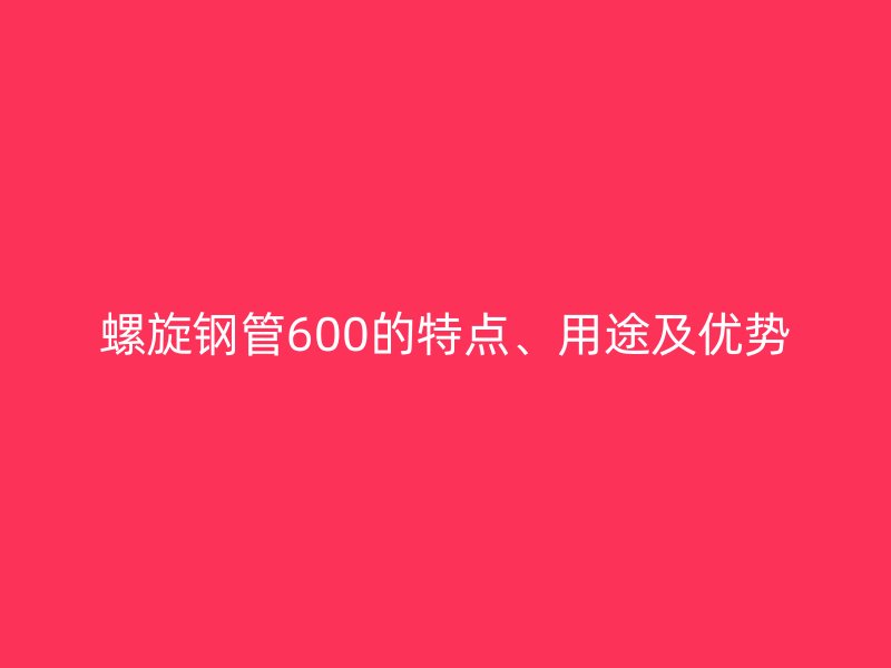 螺旋鋼管600的特點(diǎn)、用途及優(yōu)勢