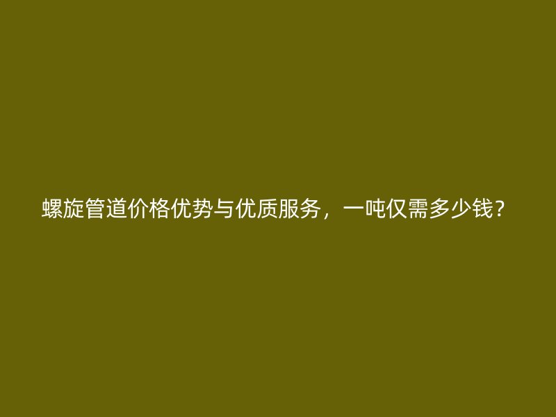 螺旋管道價格優(yōu)勢與優(yōu)質(zhì)服務(wù)，一噸僅需多少錢？