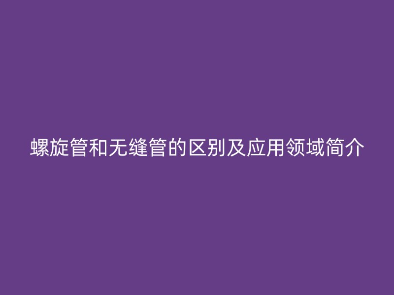 螺旋管和無縫管的區(qū)別及應(yīng)用領(lǐng)域簡(jiǎn)介