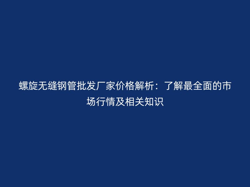 螺旋無(wú)縫鋼管批發(fā)廠家價(jià)格解析：了解最全面的市場(chǎng)行情及相關(guān)知識(shí)