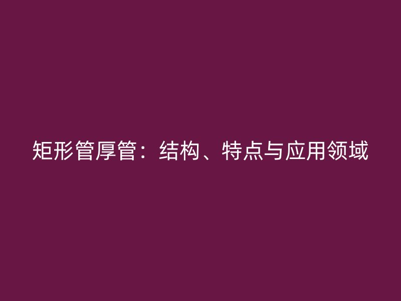 矩形管厚管：結(jié)構(gòu)、特點與應(yīng)用領(lǐng)域