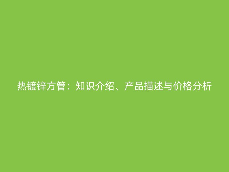 熱鍍鋅方管：知識介紹、產(chǎn)品描述與價格分析