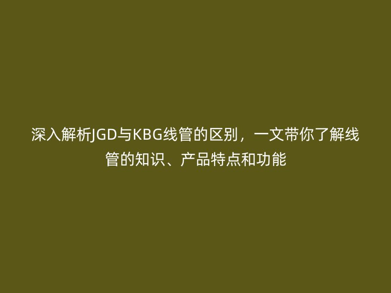 深入解析JGD與KBG線管的區(qū)別，一文帶你了解線管的知識、產(chǎn)品特點和功能